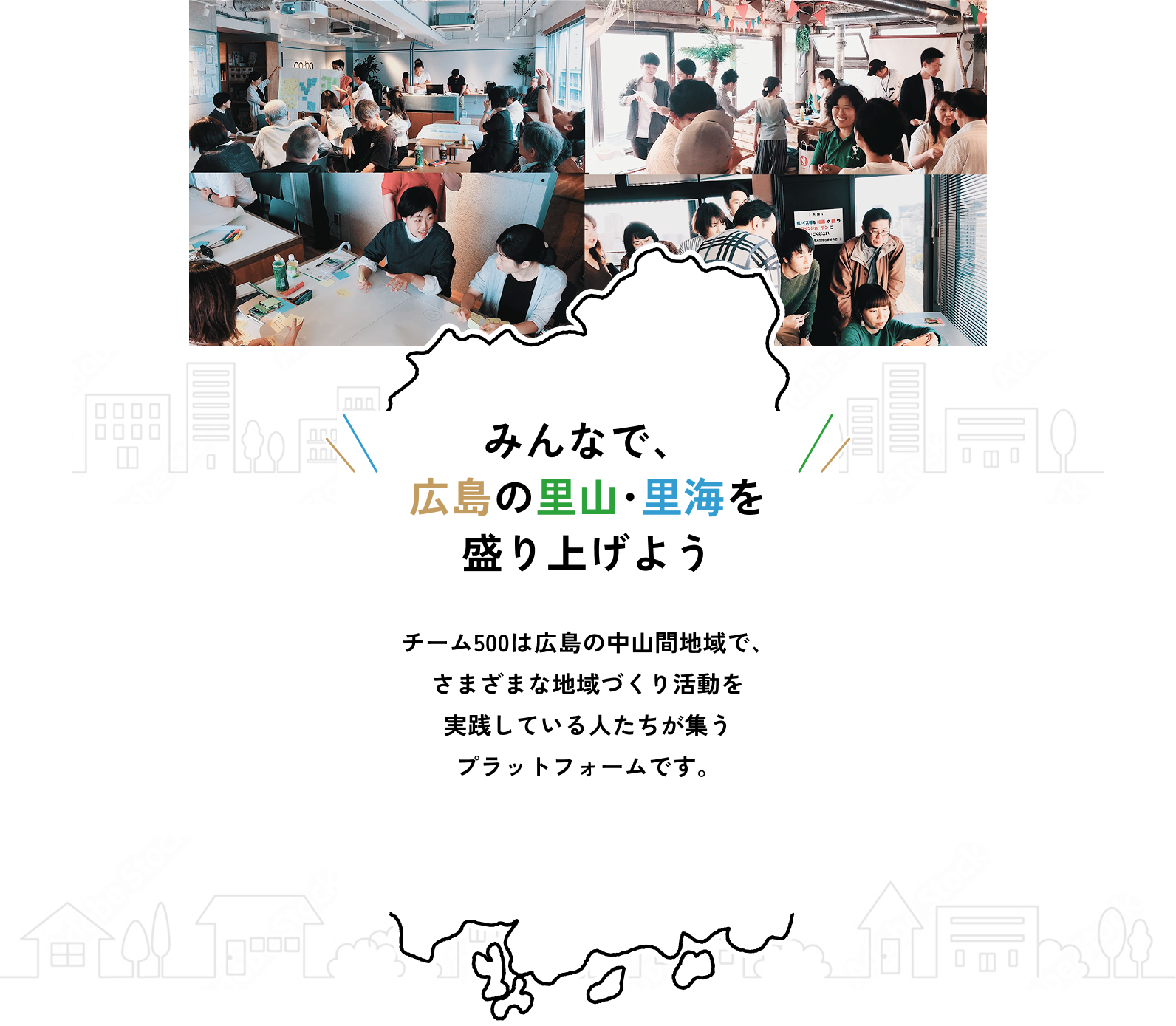 みんなで、広島の里山・里海を盛り上げよう チーム500は広島の中山間地域で、さまざまな地域づくり活動を実践している人たちが集うプラットフォームです。